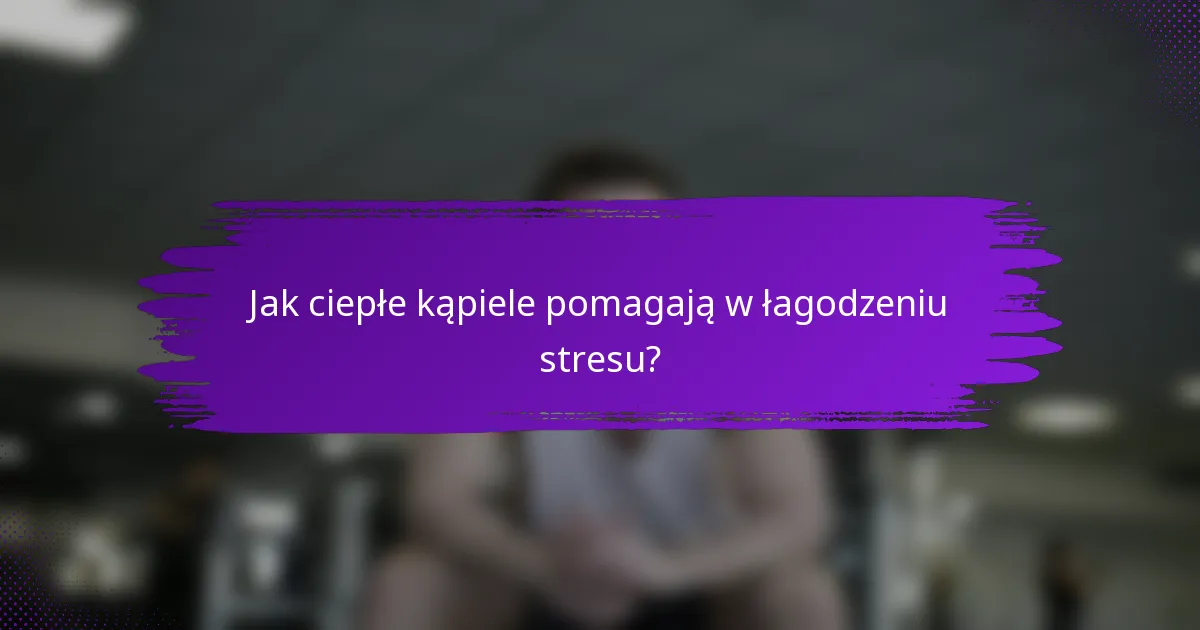Jak ciepłe kąpiele pomagają w łagodzeniu stresu?