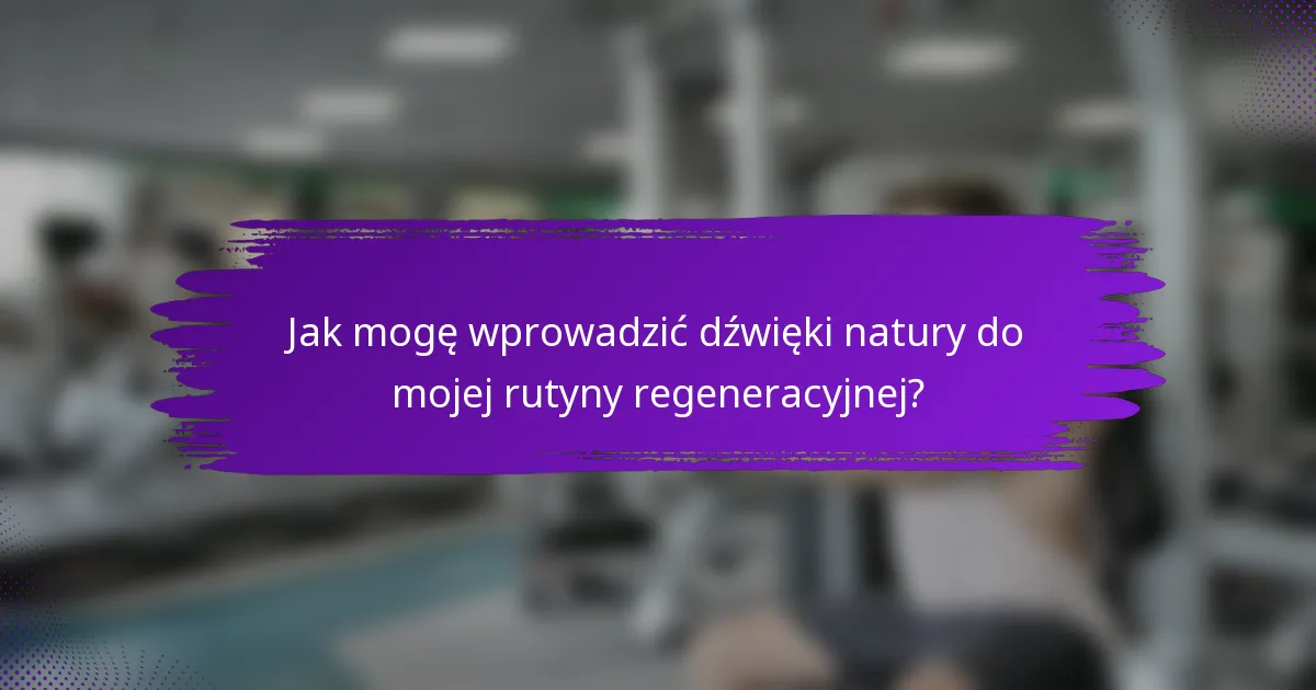 Jak mogę wprowadzić dźwięki natury do mojej rutyny regeneracyjnej?