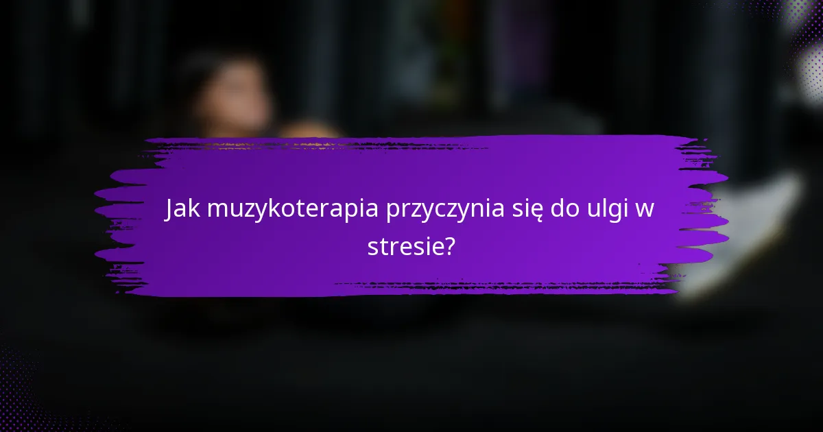 Jak muzykoterapia przyczynia się do ulgi w stresie?