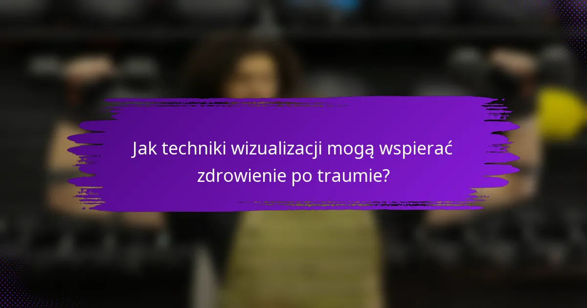 Jak techniki wizualizacji mogą wspierać zdrowienie po traumie?