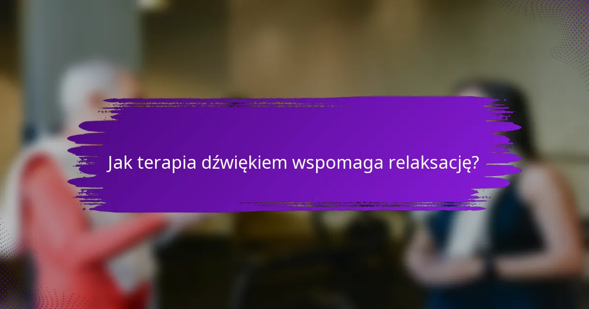 Jak terapia dźwiękiem wspomaga relaksację?