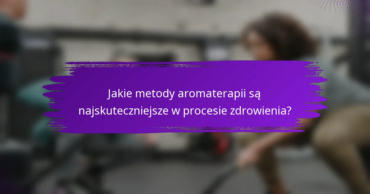 Jakie metody aromaterapii są najskuteczniejsze w procesie zdrowienia?