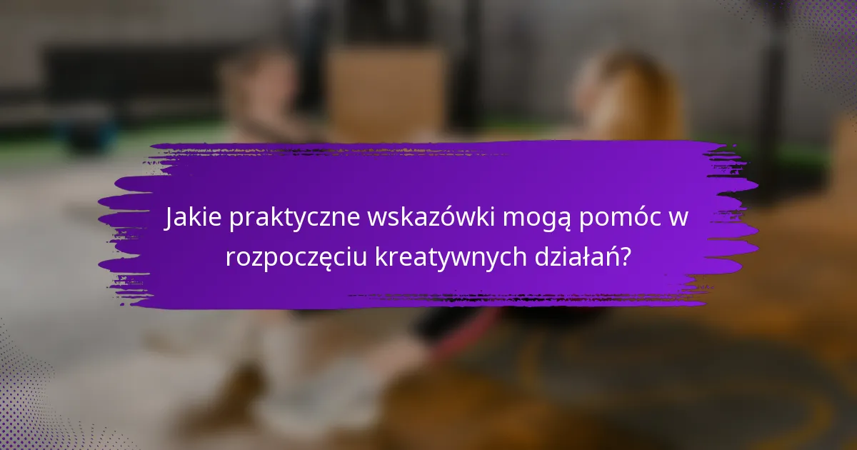 Jakie praktyczne wskazówki mogą pomóc w rozpoczęciu kreatywnych działań?