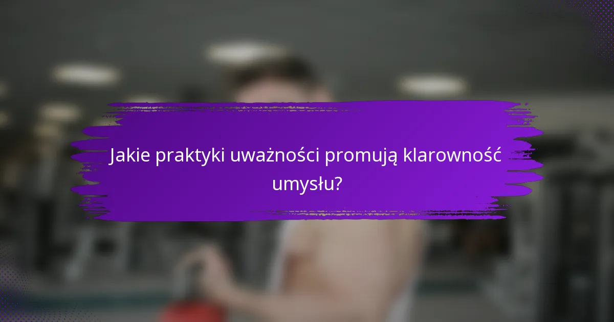 Jakie praktyki uważności promują klarowność umysłu?