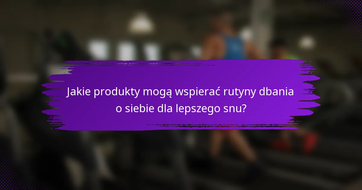 Jakie produkty mogą wspierać rutyny dbania o siebie dla lepszego snu?