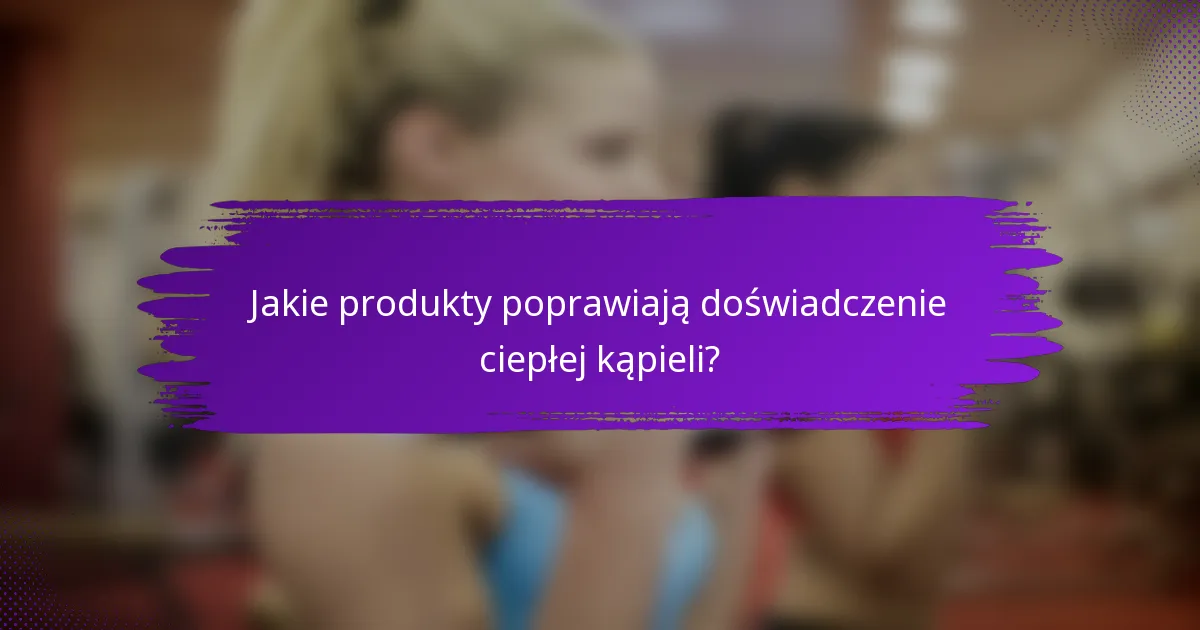 Jakie produkty poprawiają doświadczenie ciepłej kąpieli?