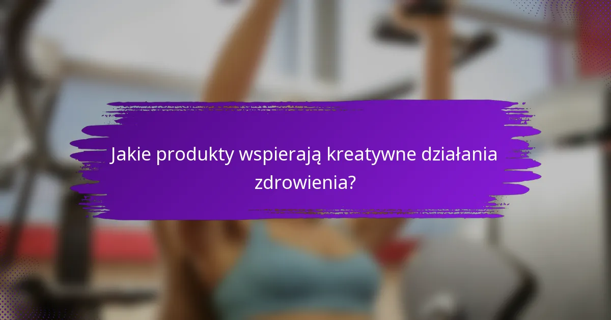 Jakie produkty wspierają kreatywne działania zdrowienia?