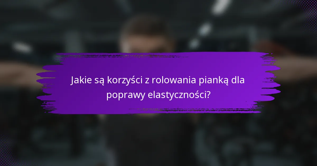 Jakie są korzyści z rolowania pianką dla poprawy elastyczności?