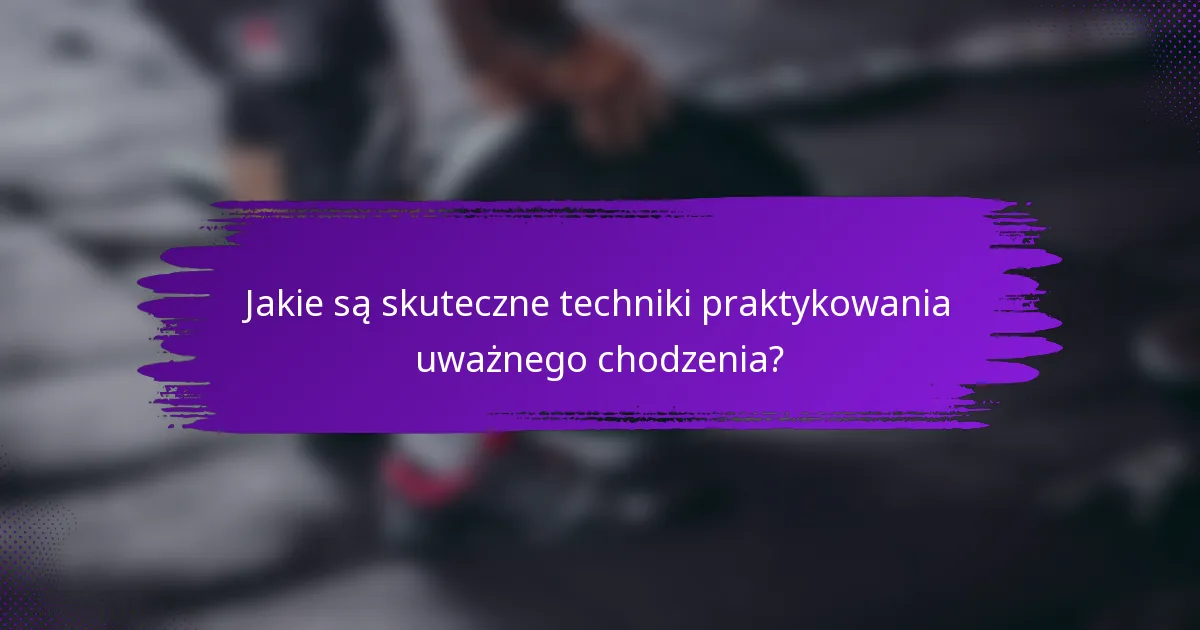 Jakie są skuteczne techniki praktykowania uważnego chodzenia?