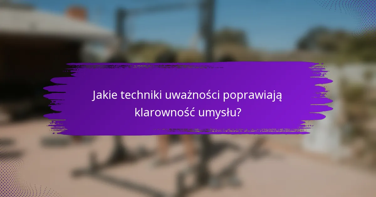 Jakie techniki uważności poprawiają klarowność umysłu?